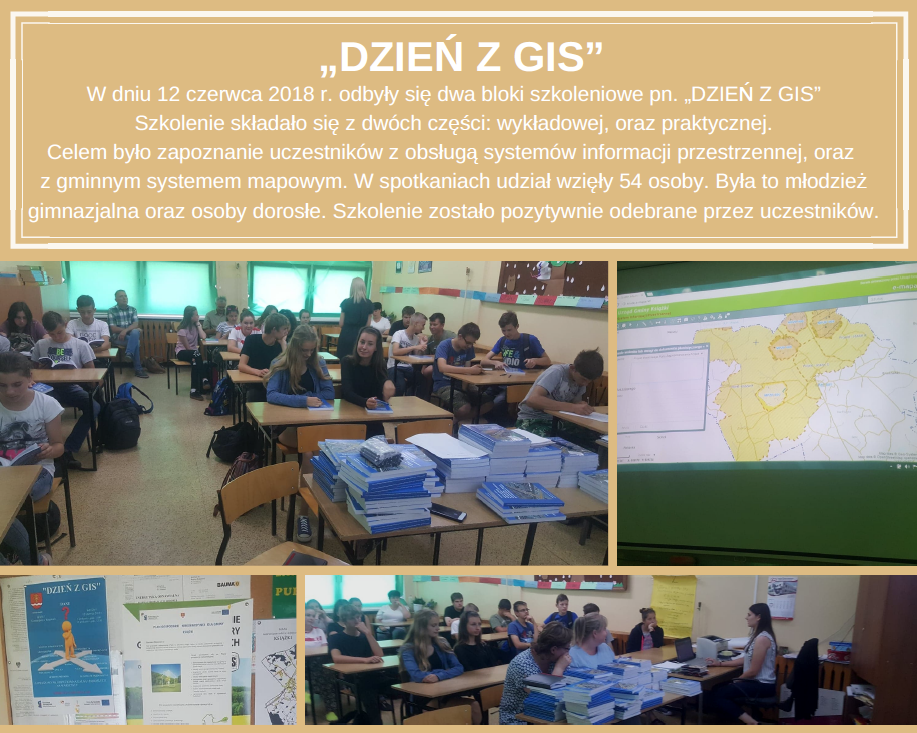 „DZIEŃ Z GIS” W dniu 12 czerwca 2018 r. odbyły się dwa bloki szkoleniowe pn. „DZIEŃ Z GIS”. Szkolenie składało się z dwóch części: wykładowej, oraz praktycznej. Celem było zapoznanie uczestników z obsługą systemów informacji przestrzennej, oraz z gminnym systemem mapowym. W spotkaniach udział wzięły 54 osoby. Była to młodzież gimnazjalna oraz osoby dorosłe. Szkolenie zostało pozytywnie odebrane przez uczestników.