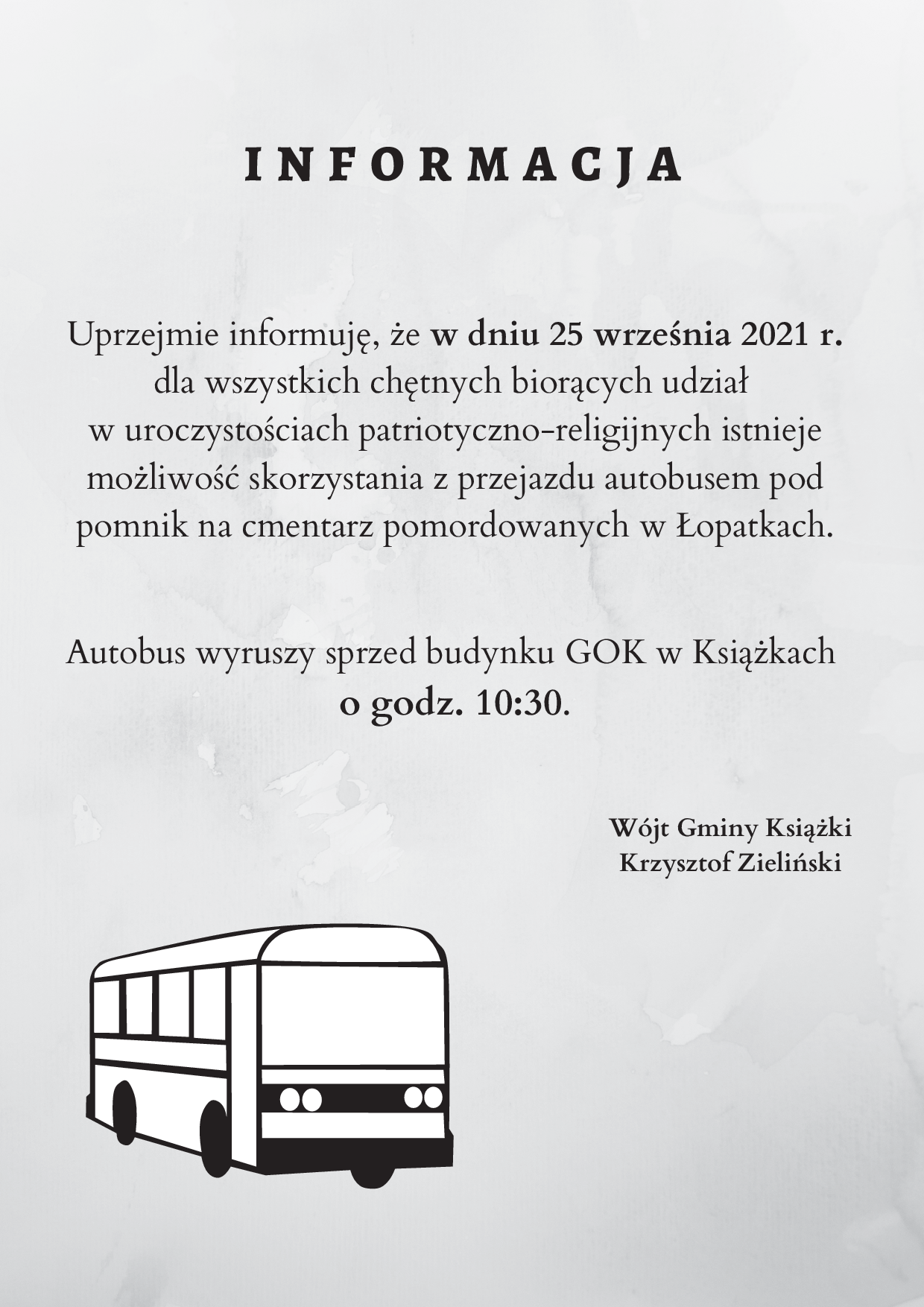 I N F O R M A C J A Uprzejmie informuję, że w dniu 25 września 2021 r. dla wszystkich chętnych biorących udział w uroczystościach patriotyczno-religijnych istnieje możliwość skorzystania z przejazdu autobusem pod pomnik na cmentarz pomordowanych w Łopatkach. Autobus wyruszy sprzed budynku GOK w Książkach o godz. 10:30. Wójt Gminy Książki Krzysztof Zieliński