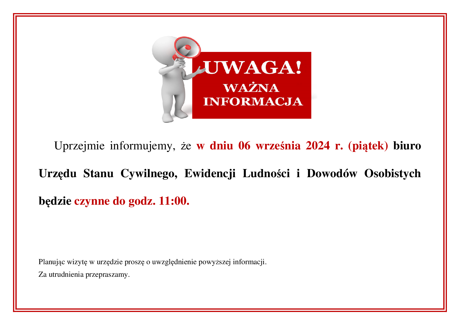Uprzejmie informujemy, że w dniu 06 września 2024 r. (piątek) biuro Urzędu Stanu Cywilnego, Ewidencji Ludności i Dowodów Osobistych będzie czynne do godz. 11:00.

Planując wizytę w urzędzie proszę o uwzględnienie powyższej informacji.

Za utrudnienia przepraszamy.
