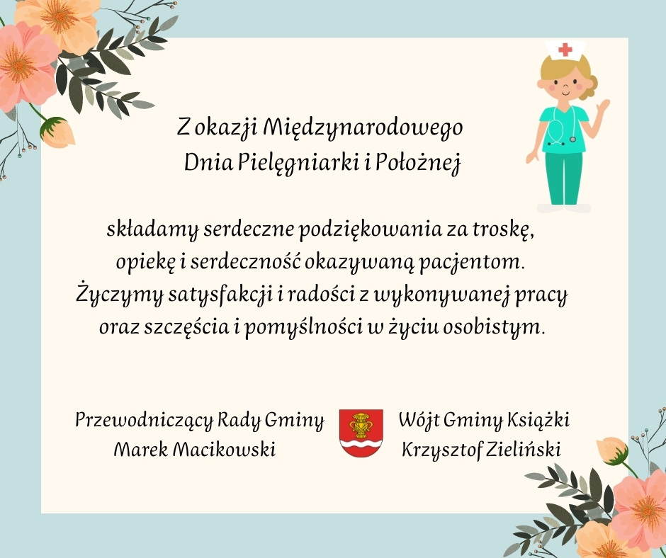 Z okazji Międzynarodowego Dnia Pielęgniarki i Położnej składamy serdeczne podziękowania za ciężką i niezwykle ważną dla całego społeczeństwa pracę. Życzymy zdrowia i pomyślności w życiu osobistym. Przewodniczący Rady Gminy Marek Macikowski, Wójt Gminy Książki Krzysztof Zieliński